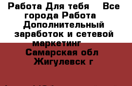 Работа Для тебя  - Все города Работа » Дополнительный заработок и сетевой маркетинг   . Самарская обл.,Жигулевск г.